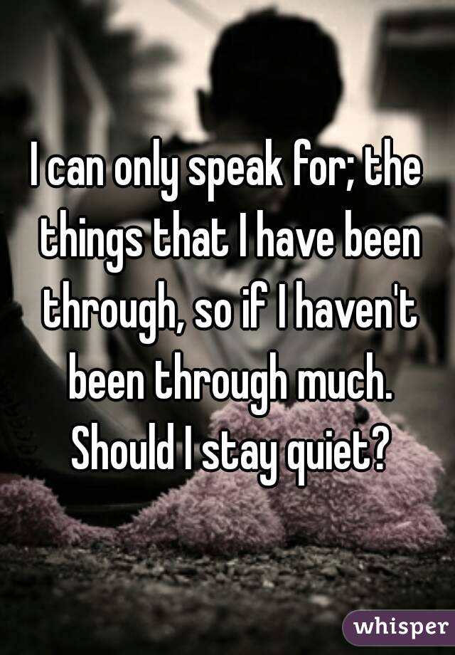I can only speak for; the things that I have been through, so if I haven't been through much. Should I stay quiet?