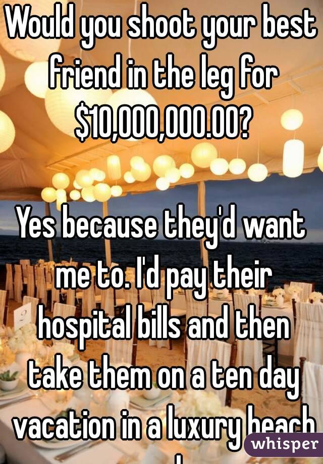 Would you shoot your best friend in the leg for $10,000,000.00?

Yes because they'd want me to. I'd pay their hospital bills and then take them on a ten day vacation in a luxury beach condo.
