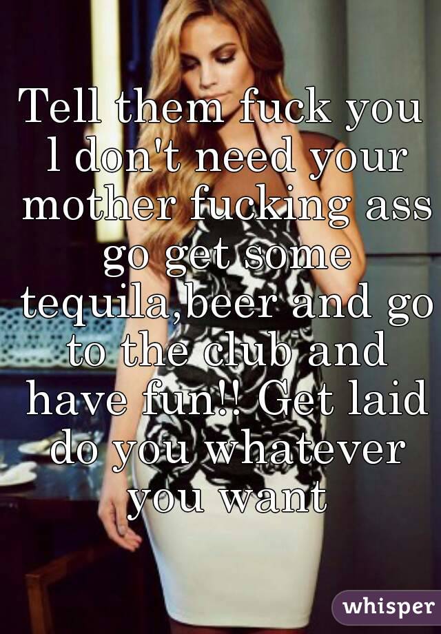 Tell them fuck you l don't need your mother fucking ass go get some tequila,beer and go to the club and have fun!! Get laid do you whatever you want