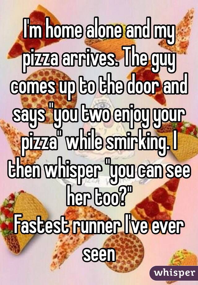 I'm home alone and my pizza arrives. The guy comes up to the door and says "you two enjoy your pizza" while smirking. I then whisper "you can see her too?"                         Fastest runner I've ever seen