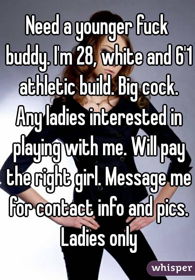 Need a younger fuck buddy. I'm 28, white and 6'1 athletic build. Big cock. Any ladies interested in playing with me. Will pay the right girl. Message me for contact info and pics. Ladies only