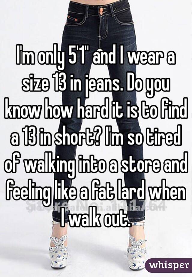I'm only 5'1" and I wear a size 13 in jeans. Do you know how hard it is to find a 13 in short? I'm so tired of walking into a store and feeling like a fat lard when I walk out. 