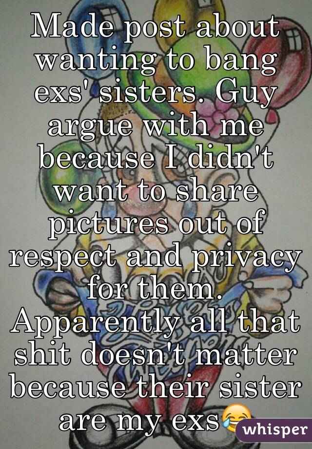Made post about wanting to bang exs' sisters. Guy argue with me because I didn't want to share pictures out of respect and privacy for them. Apparently all that shit doesn't matter because their sister are my exs😂