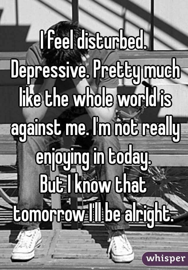 I feel disturbed. Depressive. Pretty much like the whole world is against me. I'm not really enjoying in today. 
But I know that tomorrow I'll be alright. 
