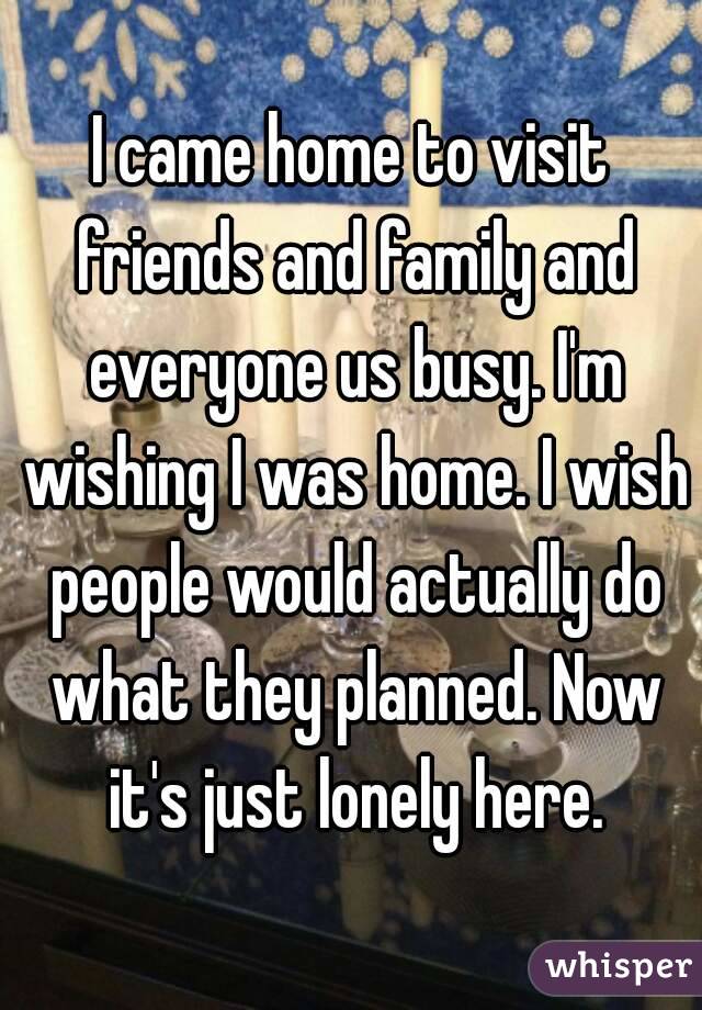 I came home to visit friends and family and everyone us busy. I'm wishing I was home. I wish people would actually do what they planned. Now it's just lonely here.