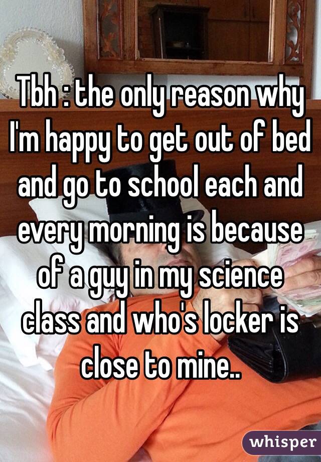 Tbh : the only reason why I'm happy to get out of bed and go to school each and every morning is because of a guy in my science class and who's locker is close to mine..
