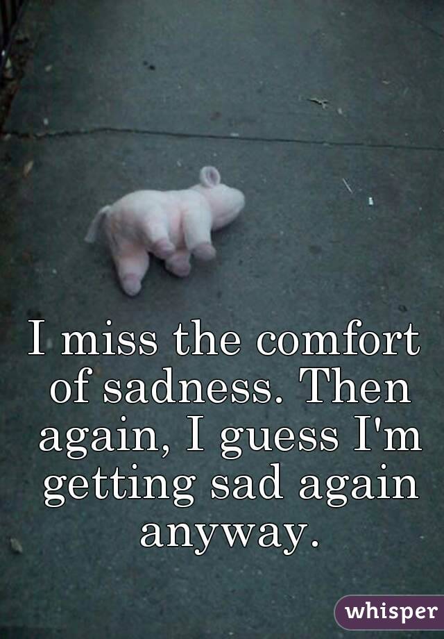 I miss the comfort of sadness. Then again, I guess I'm getting sad again anyway.