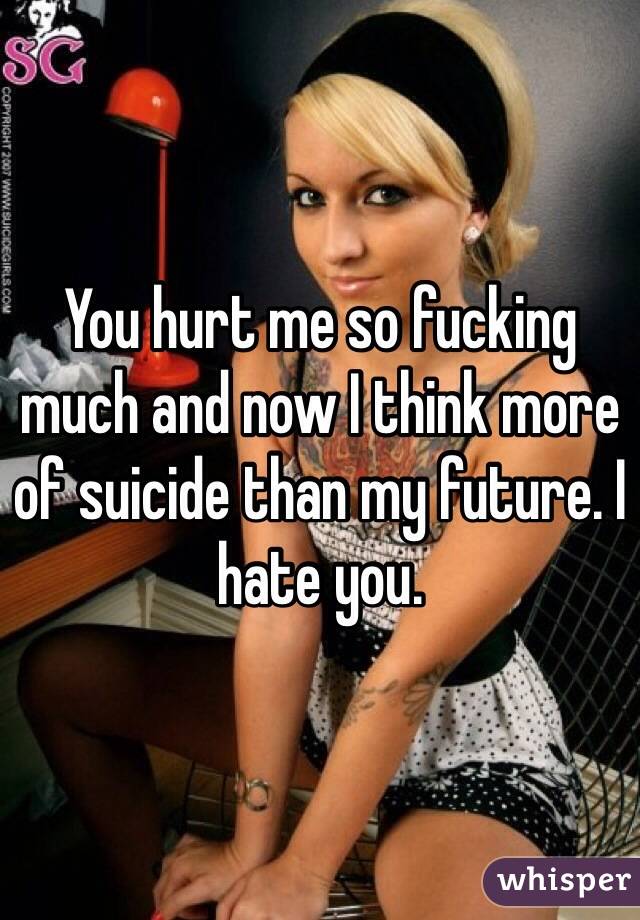 You hurt me so fucking much and now I think more of suicide than my future. I hate you.