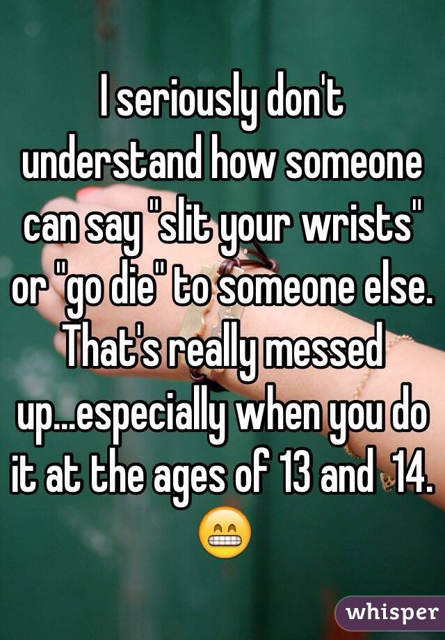 I seriously don't understand how someone can say "slit your wrists" or "go die" to someone else. That's really messed up...especially when you do it at the ages of 13 and  14. 😁