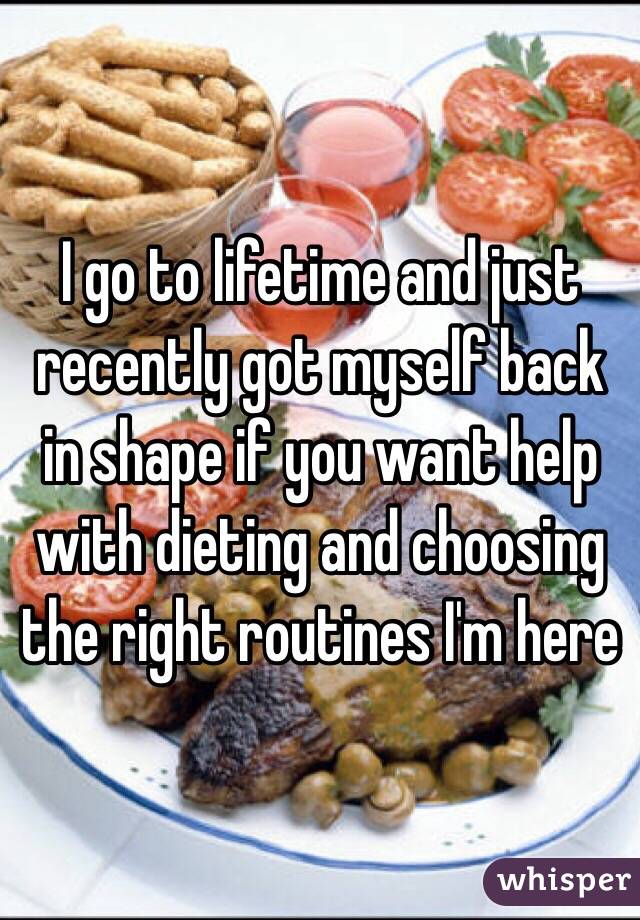 I go to lifetime and just recently got myself back in shape if you want help with dieting and choosing the right routines I'm here