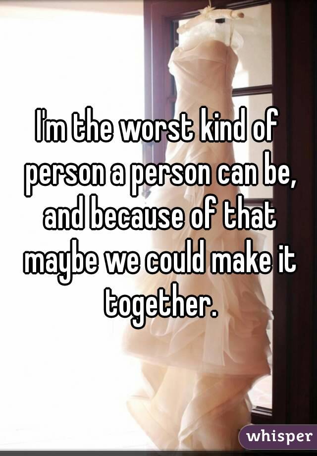 I'm the worst kind of person a person can be, and because of that maybe we could make it together.