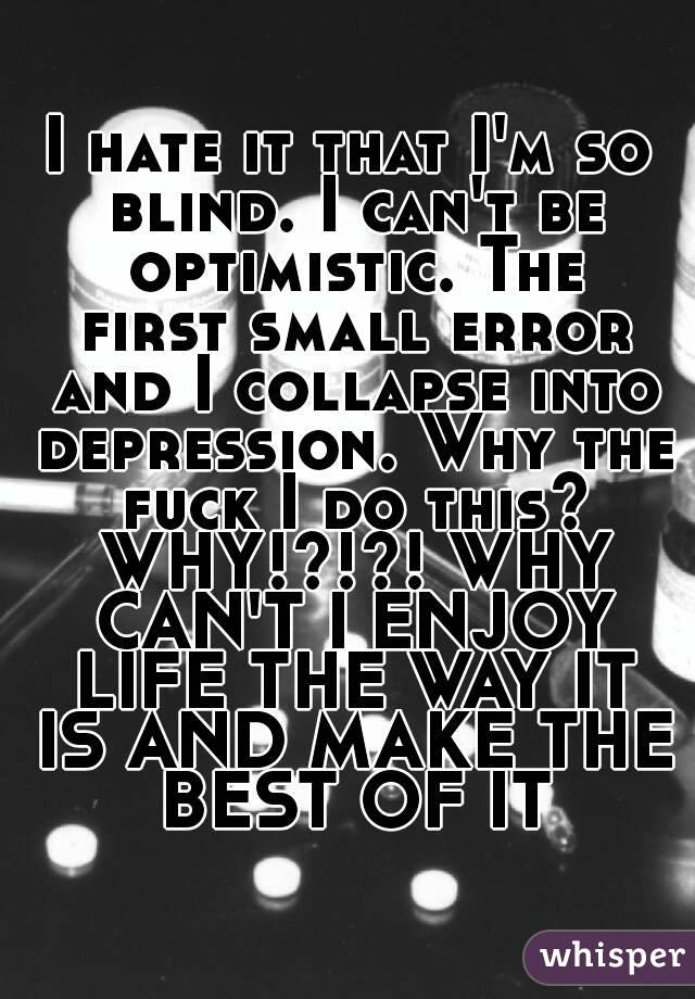 I hate it that I'm so blind. I can't be optimistic. The first small error and I collapse into depression. Why the fuck I do this? WHY!?!?! WHY CAN'T I ENJOY LIFE THE WAY IT IS AND MAKE THE BEST OF IT