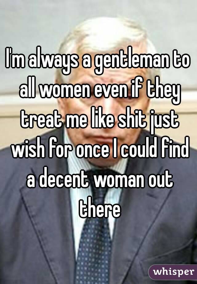 I'm always a gentleman to all women even if they treat me like shit just wish for once I could find a decent woman out there