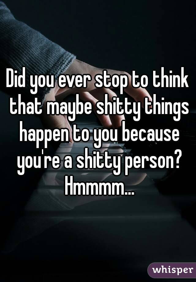 Did you ever stop to think that maybe shitty things happen to you because you're a shitty person? Hmmmm...
