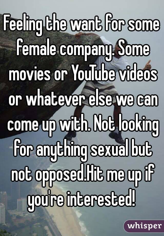 Feeling the want for some female company. Some movies or YouTube videos or whatever else we can come up with. Not looking for anything sexual but not opposed.Hit me up if you're interested! 