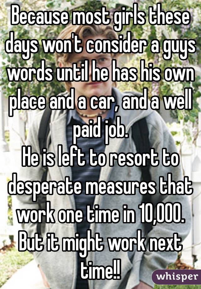 Because most girls these days won't consider a guys words until he has his own place and a car, and a well paid job.
He is left to resort to desperate measures that work one time in 10,000. But it might work next time!!