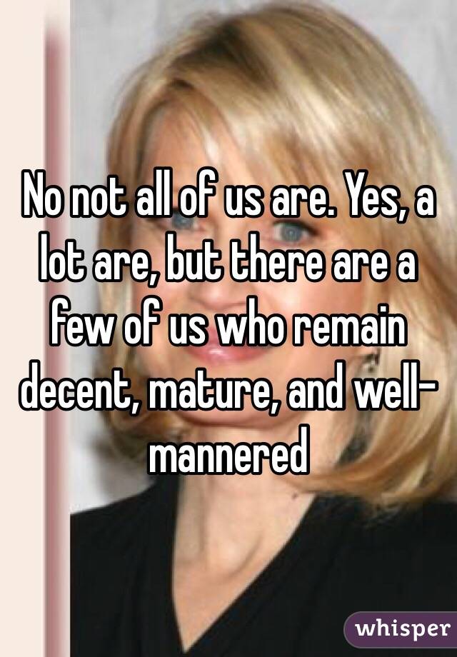 No not all of us are. Yes, a lot are, but there are a few of us who remain decent, mature, and well-mannered