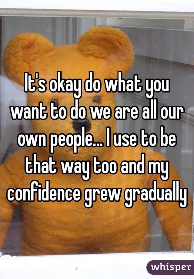 It's okay do what you want to do we are all our own people... I use to be that way too and my confidence grew gradually 