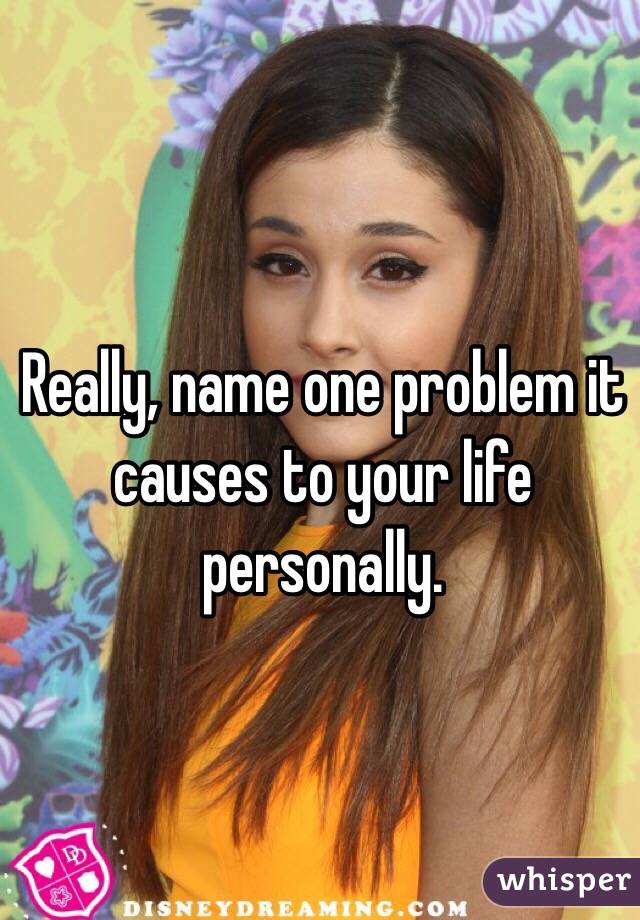Really, name one problem it causes to your life personally.