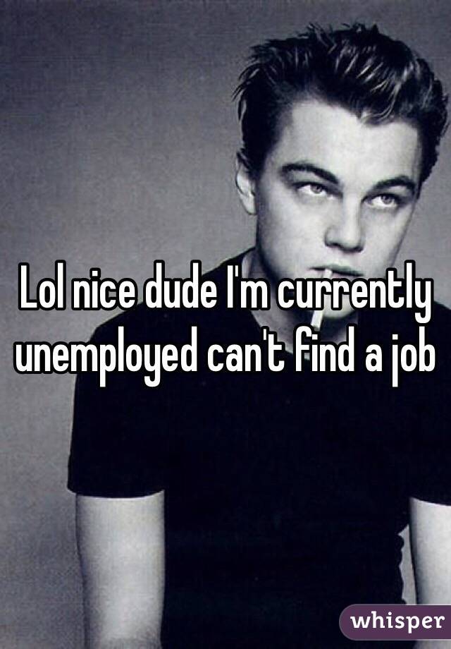 Lol nice dude I'm currently unemployed can't find a job