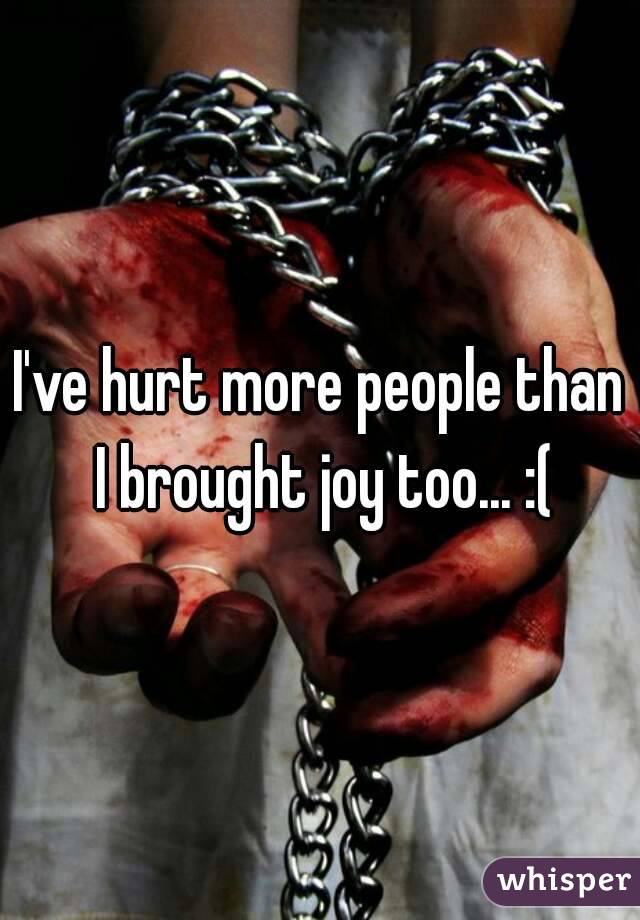I've hurt more people than I brought joy too... :(
