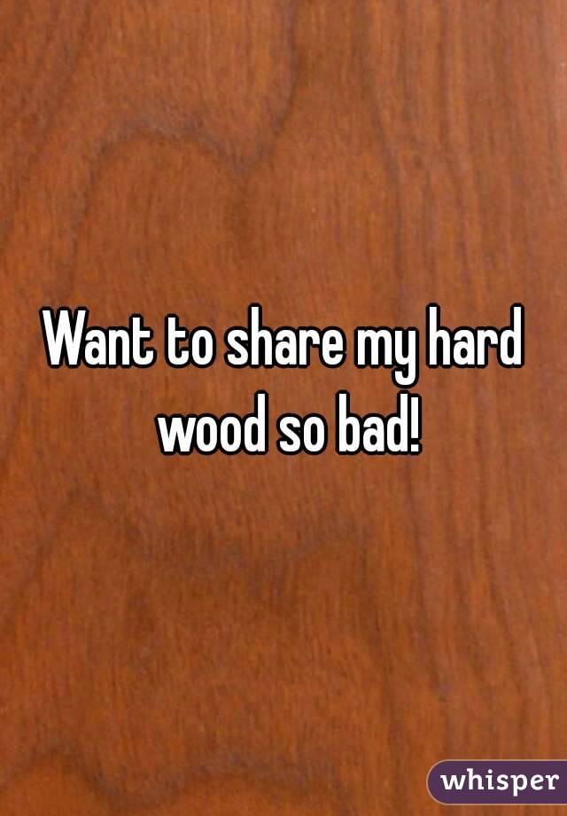 Want to share my hard wood so bad!