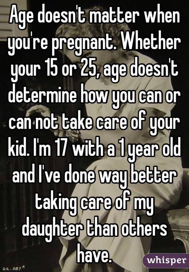 Age doesn't matter when you're pregnant. Whether your 15 or 25, age doesn't determine how you can or can not take care of your kid. I'm 17 with a 1 year old and I've done way better taking care of my daughter than others have.
