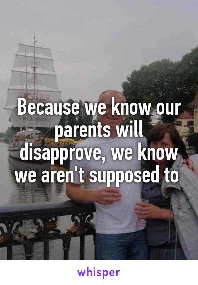 Because we know our parents will disapprove, we know we aren't supposed to 
