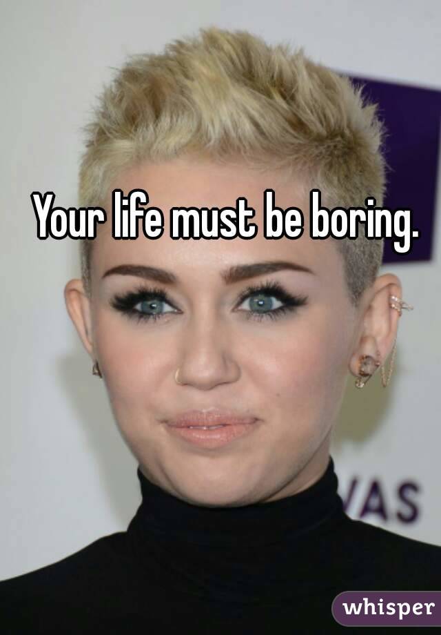 Your life must be boring.