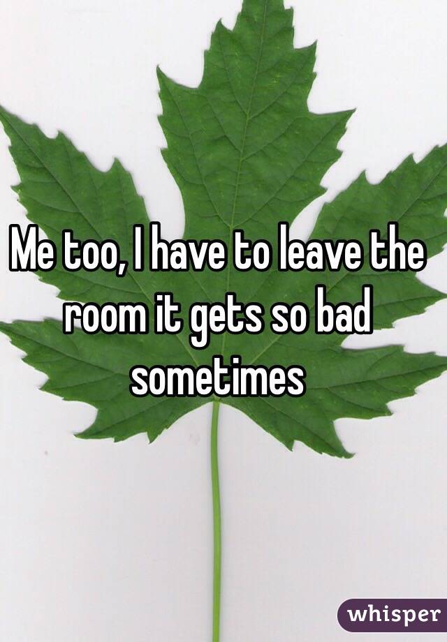 Me too, I have to leave the room it gets so bad sometimes