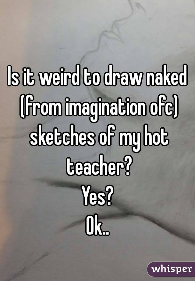 Is it weird to draw naked (from imagination ofc) sketches of my hot teacher?
Yes?
Ok..