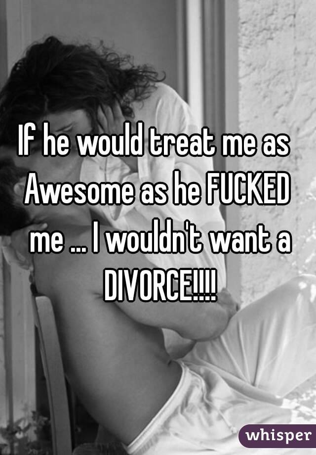 If he would treat me as  Awesome as he FUCKED  me ... I wouldn't want a DIVORCE!!!!
