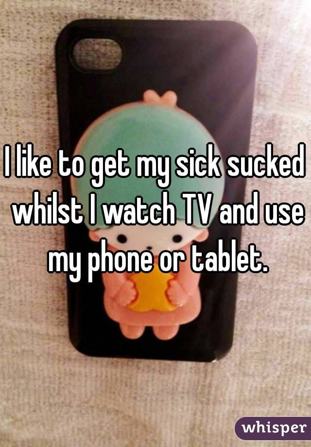 I like to get my sick sucked whilst I watch TV and use my phone or tablet.