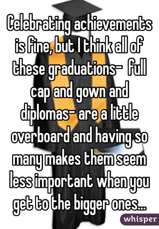 Celebrating achievements is fine, but I think all of these graduations-  full cap and gown and diplomas- are a little overboard and having so many makes them seem less important when you get to the bigger ones... 