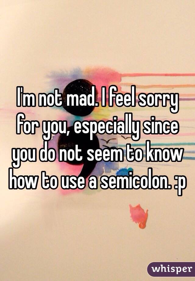 I'm not mad. I feel sorry for you, especially since you do not seem to know how to use a semicolon. :p