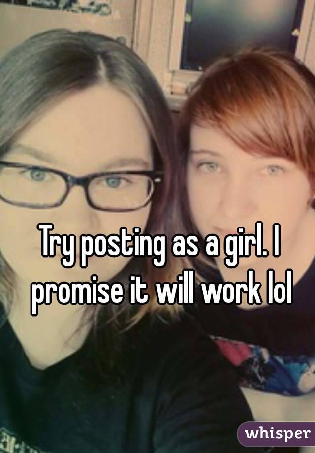 Try posting as a girl. I promise it will work lol