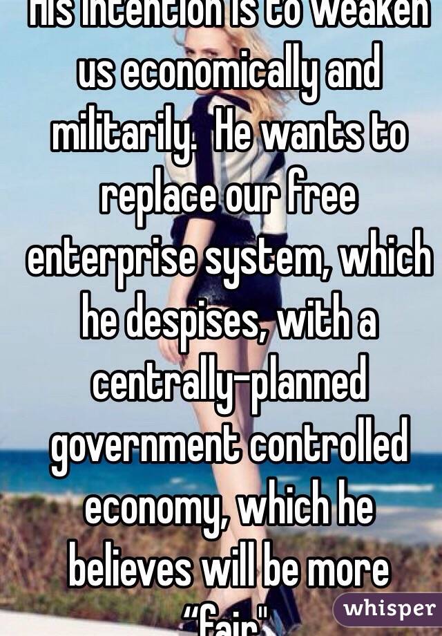 His intention is to weaken us economically and militarily.  He wants to replace our free enterprise system, which he despises, with a centrally-planned government controlled economy, which he believes will be more “fair". 