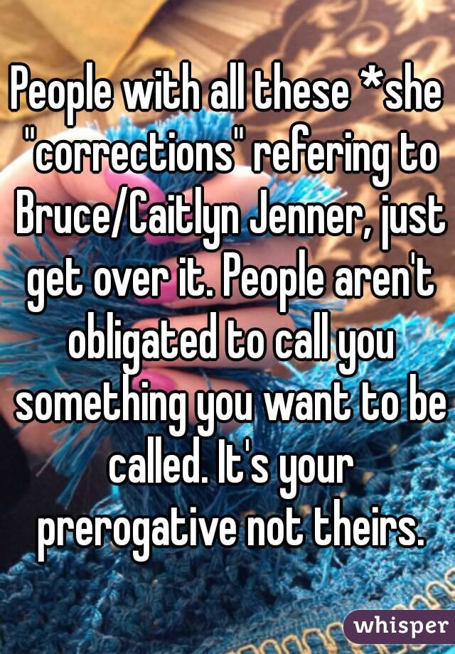 People with all these *she "corrections" refering to Bruce/Caitlyn Jenner, just get over it. People aren't obligated to call you something you want to be called. It's your prerogative not theirs.