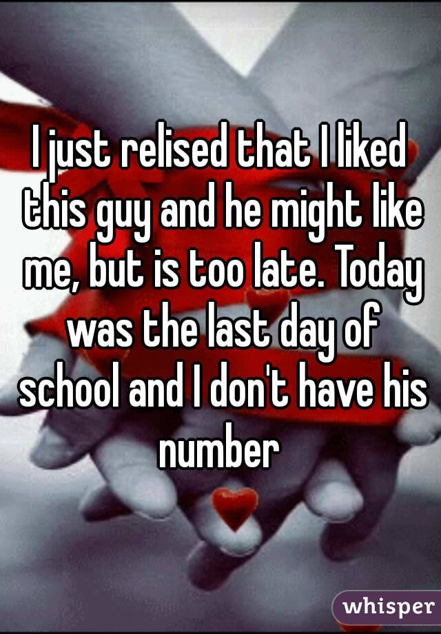 I just relised that I liked this guy and he might like me, but is too late. Today was the last day of school and I don't have his number 