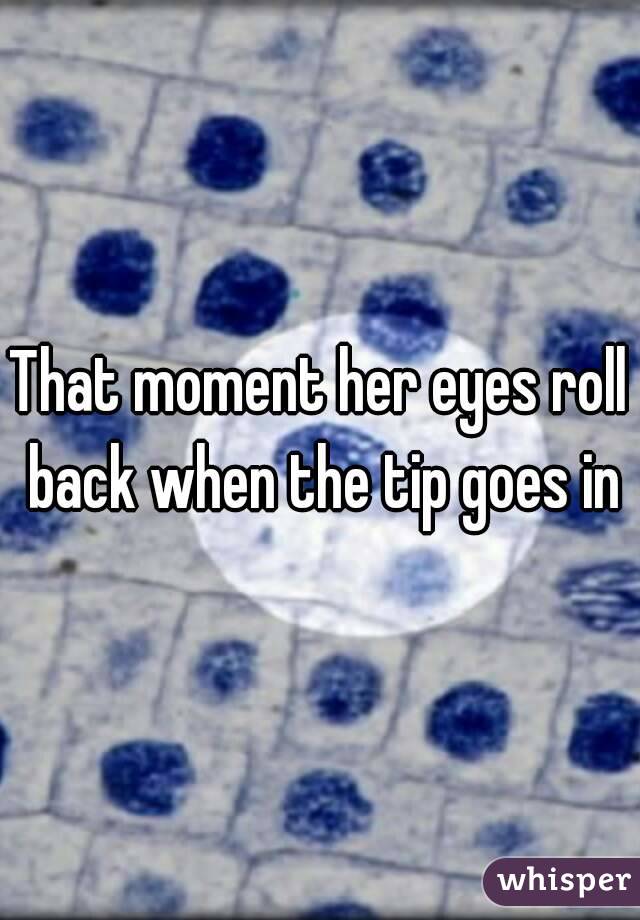 That moment her eyes roll back when the tip goes in