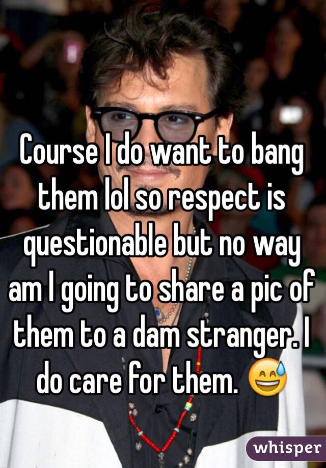 Course I do want to bang them lol so respect is questionable but no way am I going to share a pic of them to a dam stranger. I do care for them. 😅