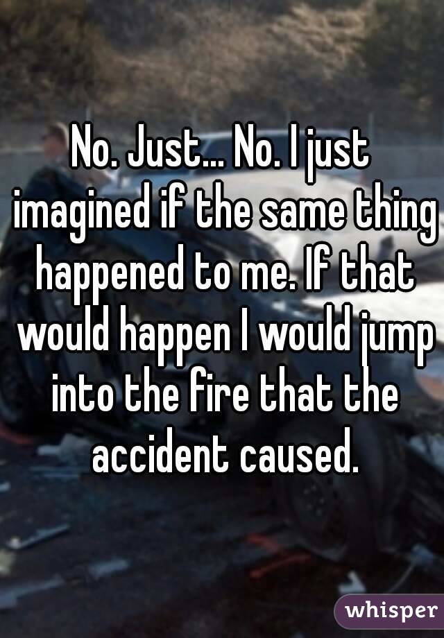 No. Just... No. I just imagined if the same thing happened to me. If that would happen I would jump into the fire that the accident caused.