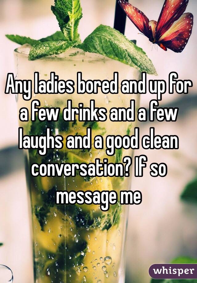 Any ladies bored and up for a few drinks and a few laughs and a good clean conversation? If so message me