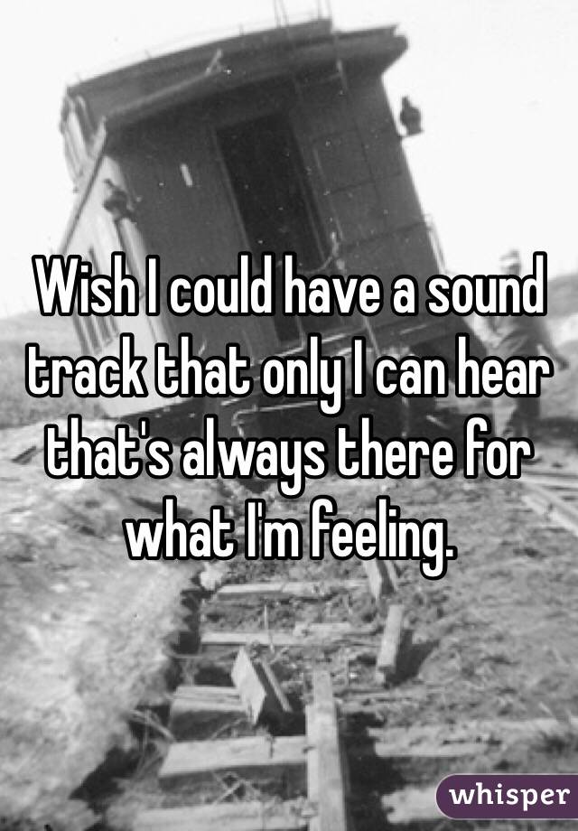  Wish I could have a sound track that only I can hear that's always there for what I'm feeling. 