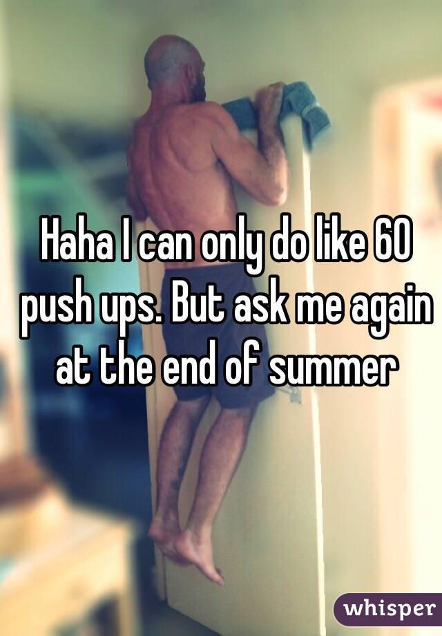 Haha I can only do like 60 push ups. But ask me again at the end of summer