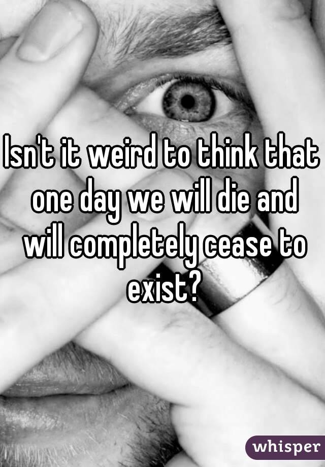 Isn't it weird to think that one day we will die and will completely cease to exist?