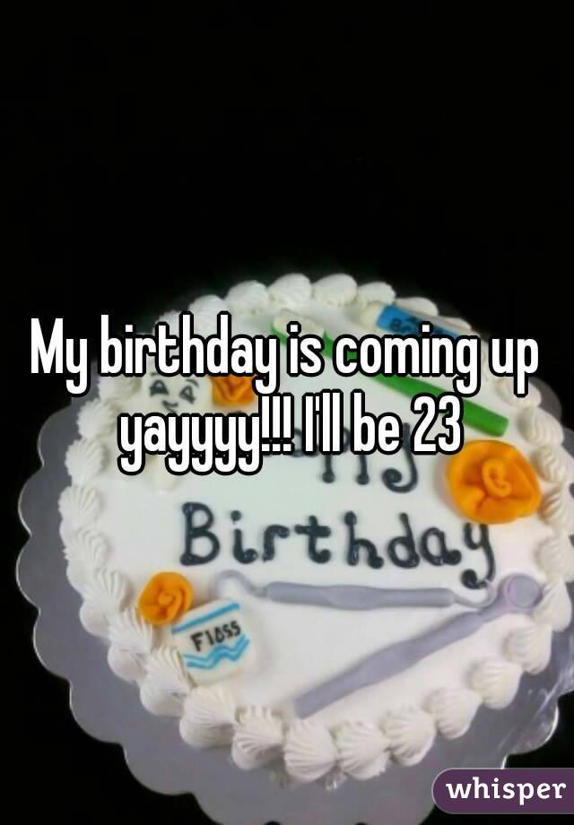 My birthday is coming up yayyyy!!! I'll be 23