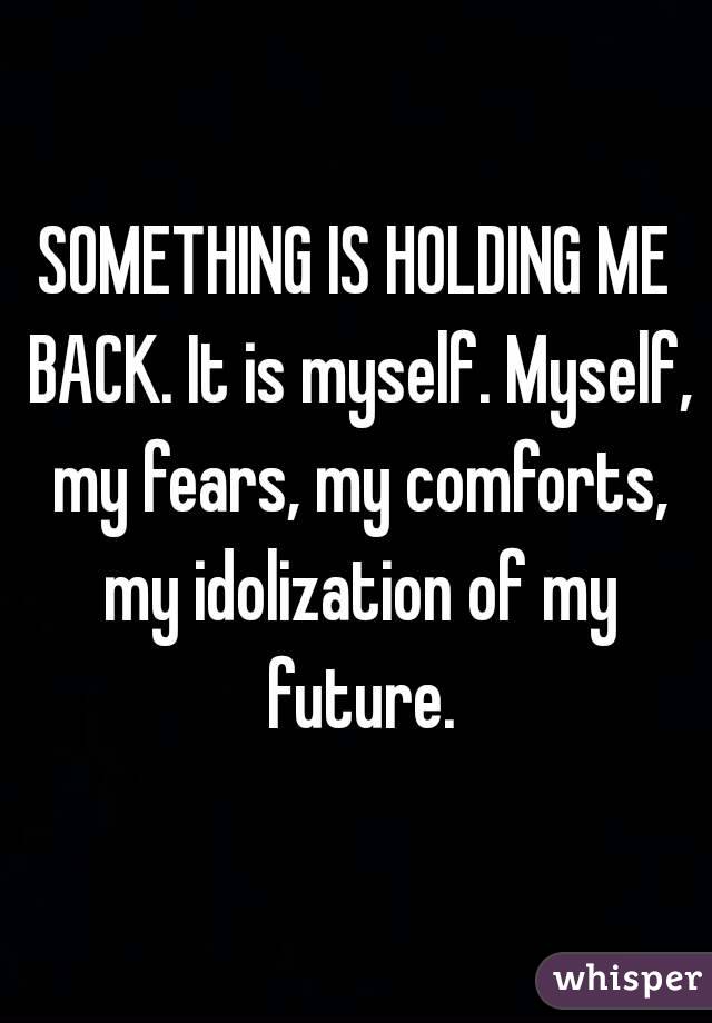 SOMETHING IS HOLDING ME BACK. It is myself. Myself, my fears, my comforts, my idolization of my future.
