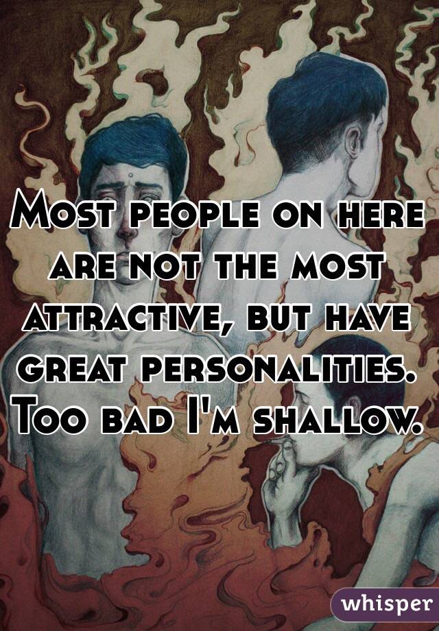 Most people on here are not the most attractive, but have great personalities. Too bad I'm shallow. 