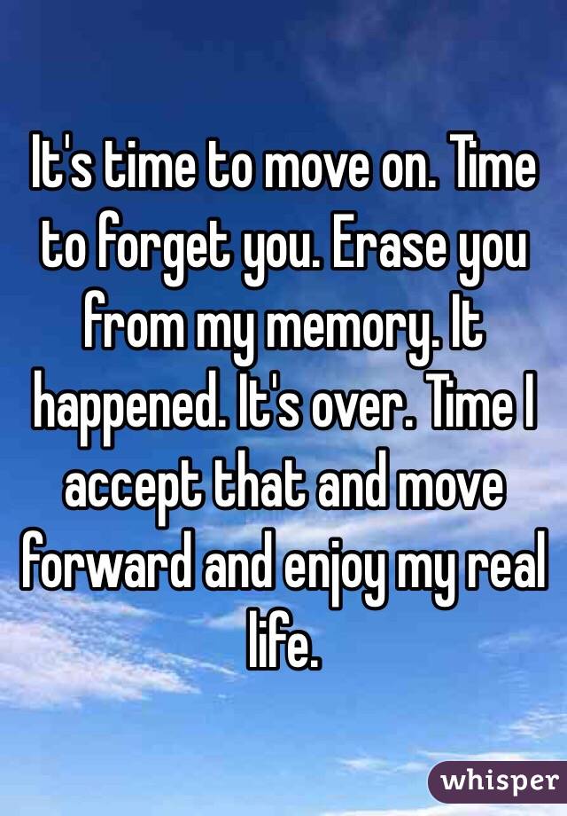 It's time to move on. Time to forget you. Erase you from my memory. It happened. It's over. Time I accept that and move forward and enjoy my real life. 